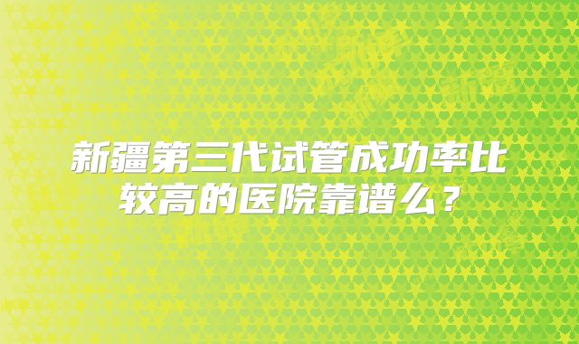 新疆第三代试管成功率比较高的医院靠谱么？