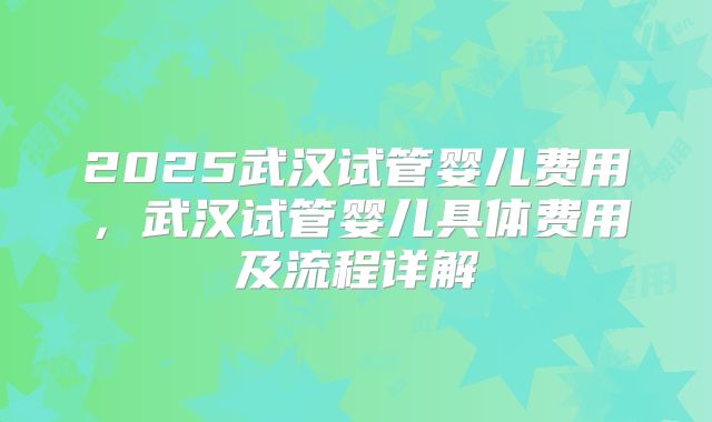 2025武汉试管婴儿费用，武汉试管婴儿具体费用及流程详解
