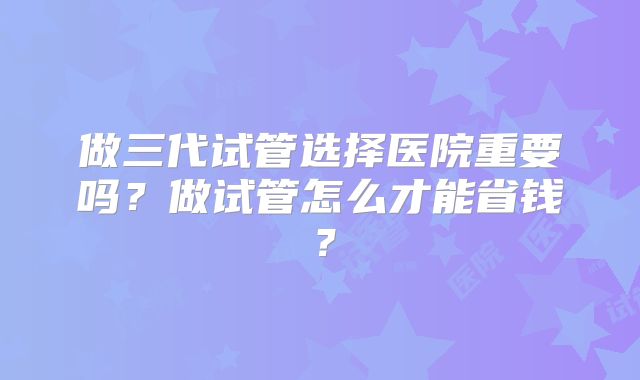 做三代试管选择医院重要吗？做试管怎么才能省钱？