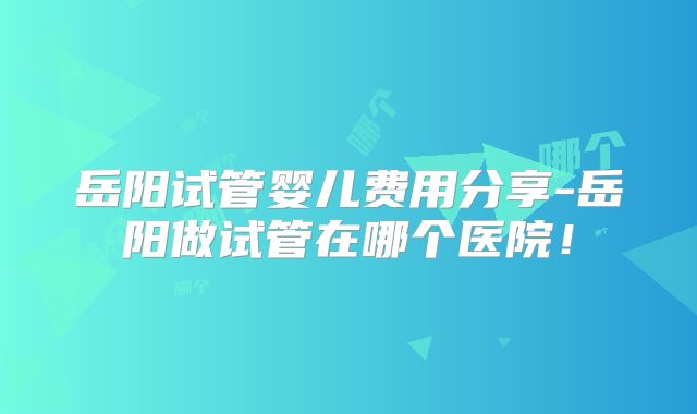 岳阳试管婴儿费用分享-岳阳做试管在哪个医院!
