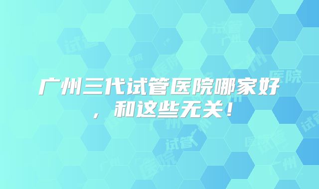广州三代试管医院哪家好，和这些无关！