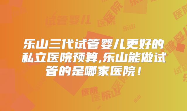 乐山三代试管婴儿更好的私立医院预算,乐山能做试管的是哪家医院！