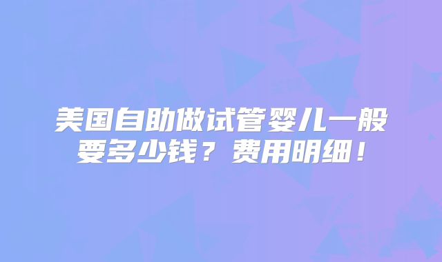 美国自助做试管婴儿一般要多少钱？费用明细！
