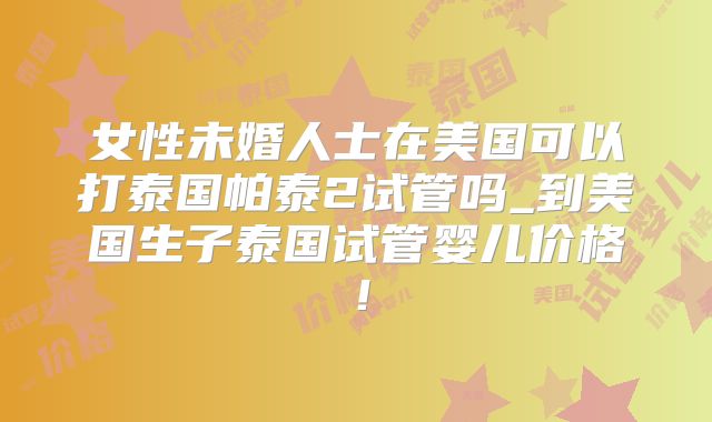 女性未婚人士在美国可以打泰国帕泰2试管吗_到美国生子泰国试管婴儿价格！