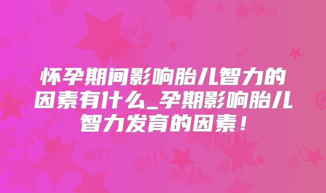 怀孕期间影响胎儿智力的因素有什么_孕期影响胎儿智力发育的因素!