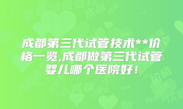 成都第三代试管技术**价格一览,成都做第三代试管婴儿哪个医院好！