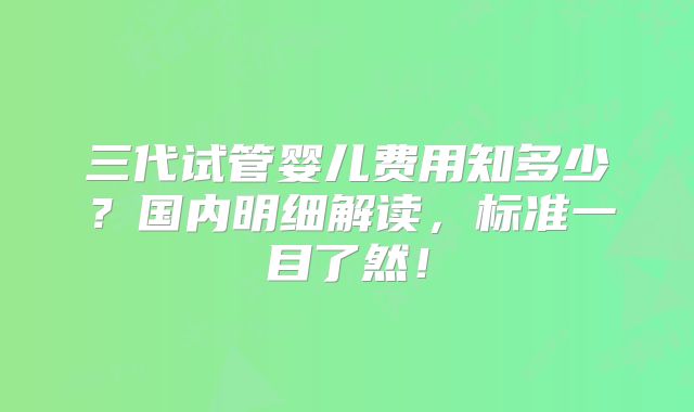 三代试管婴儿费用知多少?国内明细解读,标准一目了然!