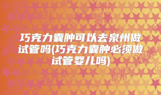 巧克力囊肿可以去泉州做试管吗(巧克力囊肿必须做试管婴儿吗)