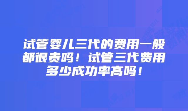 试管婴儿三代的费用一般都很贵吗！试管三代费用多少成功率高吗！