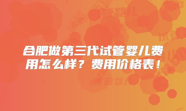 合肥做第三代试管婴儿费用怎么样？费用价格表！
