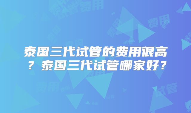 泰国三代试管的费用很高？泰国三代试管哪家好？