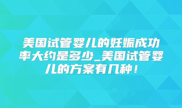 美国试管婴儿的妊娠成功率大约是多少_美国试管婴儿的方案有几种！