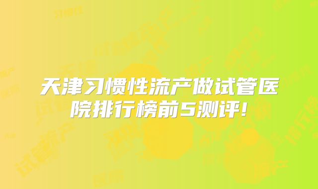 天津习惯性流产做试管医院排行榜前5测评!