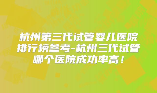 杭州第三代试管婴儿医院排行榜参考-杭州三代试管哪个医院成功率高！