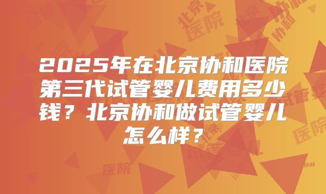 2025年在北京协和医院第三代试管婴儿费用多少钱?北京协和做试管婴儿怎么样?