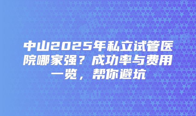 中山2025年私立试管医院哪家强?成功率与费用一览,帮你避坑