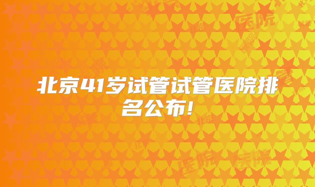 北京41岁试管试管医院排名公布!