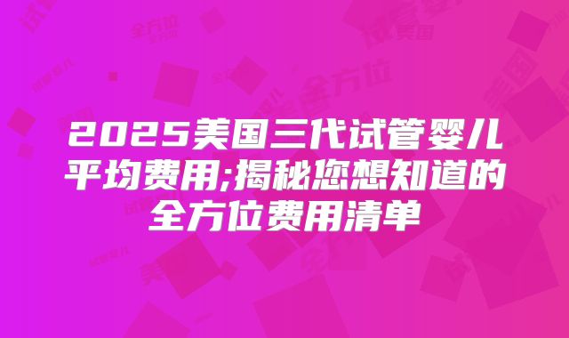 2025美国三代试管婴儿平均费用;揭秘您想知道的全方位费用清单