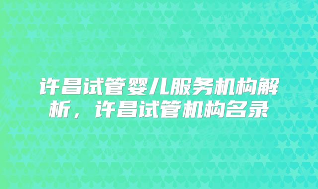 许昌试管婴儿服务机构解析，许昌试管机构名录