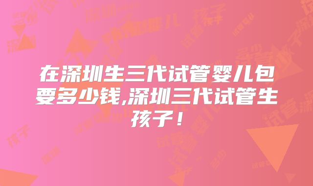 在深圳生三代试管婴儿包要多少钱,深圳三代试管生孩子！