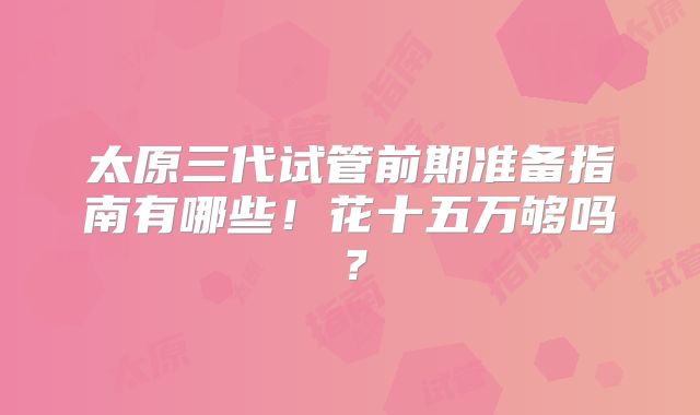 太原三代试管前期准备指南有哪些!花十五万够吗?