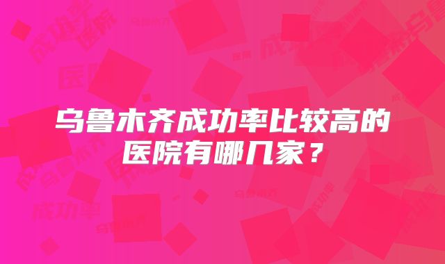 乌鲁木齐成功率比较高的医院有哪几家？