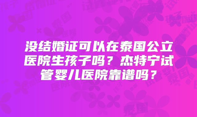 没结婚证可以在泰国公立医院生孩子吗？杰特宁试管婴儿医院靠谱吗？