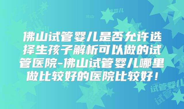 佛山试管婴儿是否允许选择生孩子解析可以做的试管医院-佛山试管婴儿哪里做比较好的医院比较好！