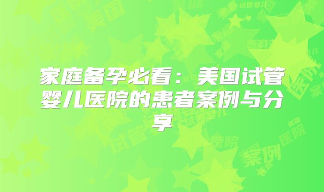 家庭备孕必看：美国试管婴儿医院的患者案例与分享