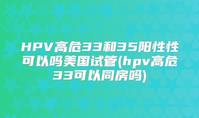 HPV高危33和35阳性性可以吗美国试管(hpv高危33可以同房吗)