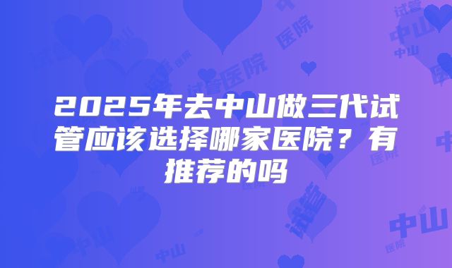 2025年去中山做三代试管应该选择哪家医院？有推荐的吗