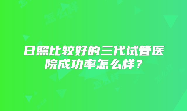日照比较好的三代试管医院成功率怎么样？