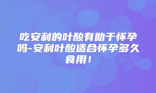吃安利的叶酸有助于怀孕吗-安利叶酸适合怀孕多久食用！