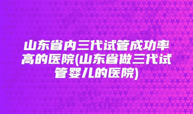 山东省内三代试管成功率高的医院(山东省做三代试管婴儿的医院)