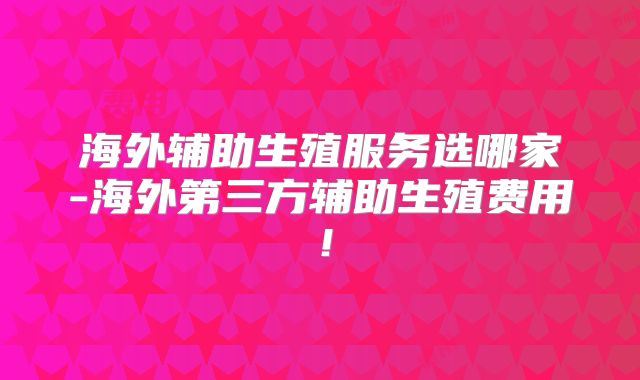 海外辅助生殖服务选哪家-海外第三方辅助生殖费用！