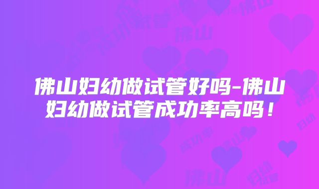 佛山妇幼做试管好吗-佛山妇幼做试管成功率高吗！