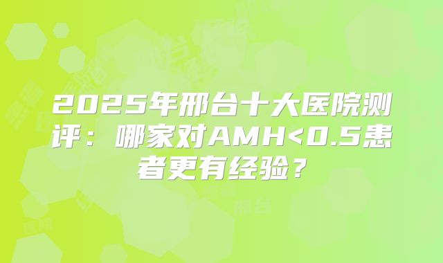 2025年邢台十大医院测评：哪家对AMH<0.5患者更有经验？