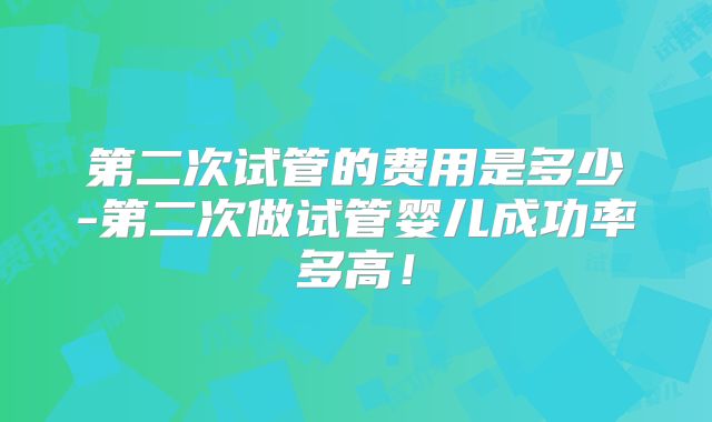 第二次试管的费用是多少-第二次做试管婴儿成功率多高！