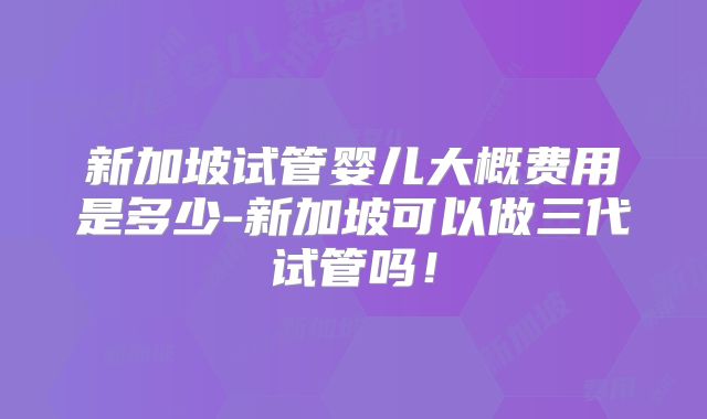 新加坡试管婴儿大概费用是多少-新加坡可以做三代试管吗!