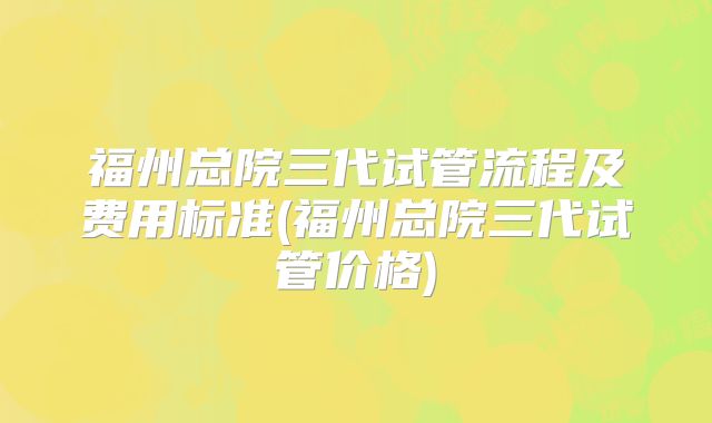 福州总院三代试管流程及费用标准(福州总院三代试管价格)