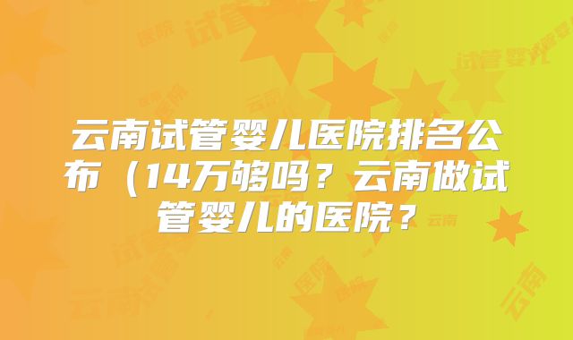云南试管婴儿医院排名公布(14万够吗?云南做试管婴儿的医院?