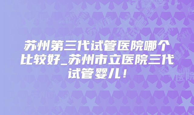苏州第三代试管医院哪个比较好_苏州市立医院三代试管婴儿！