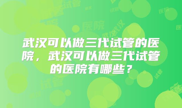 武汉可以做三代试管的医院，武汉可以做三代试管的医院有哪些？