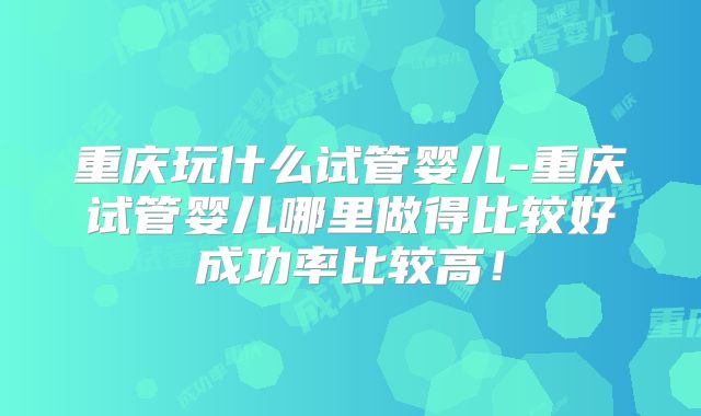 重庆玩什么试管婴儿-重庆试管婴儿哪里做得比较好成功率比较高!