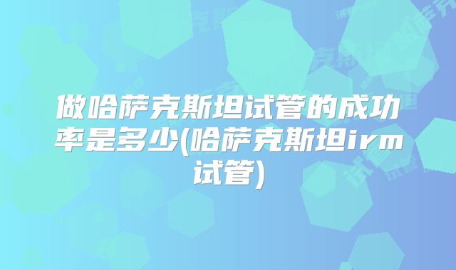 做哈萨克斯坦试管的成功率是多少(哈萨克斯坦irm试管)