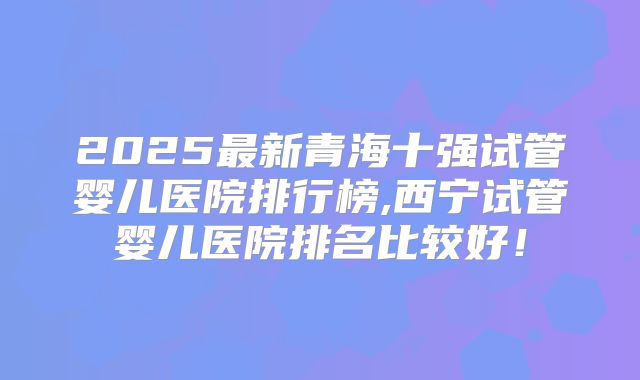 2025最新青海十强试管婴儿医院排行榜,西宁试管婴儿医院排名比较好！