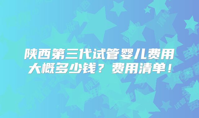 陕西第三代试管婴儿费用大概多少钱？费用清单！