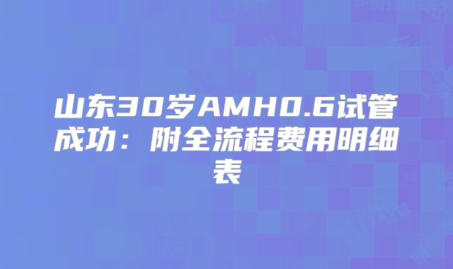 山东30岁AMH0.6试管成功：附全流程费用明细表