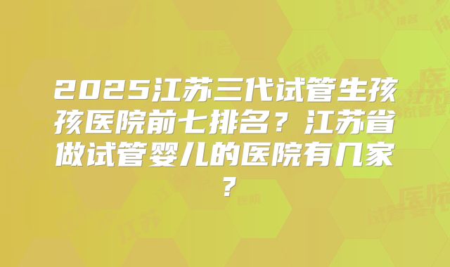 2025江苏三代试管生孩孩医院前七排名？江苏省做试管婴儿的医院有几家？