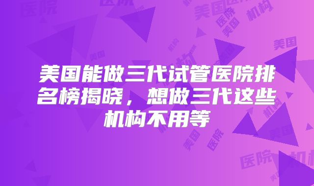 美国能做三代试管医院排名榜揭晓，想做三代这些机构不用等